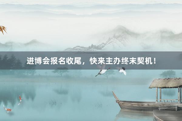 进博会报名收尾，快来主办终末契机！