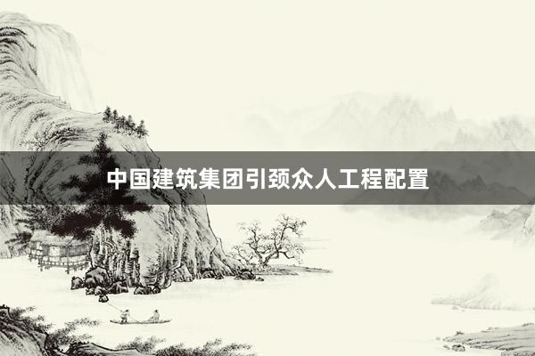 中国建筑集团引颈众人工程配置