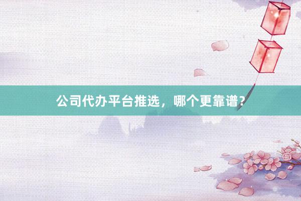 公司代办平台推选，哪个更靠谱？
