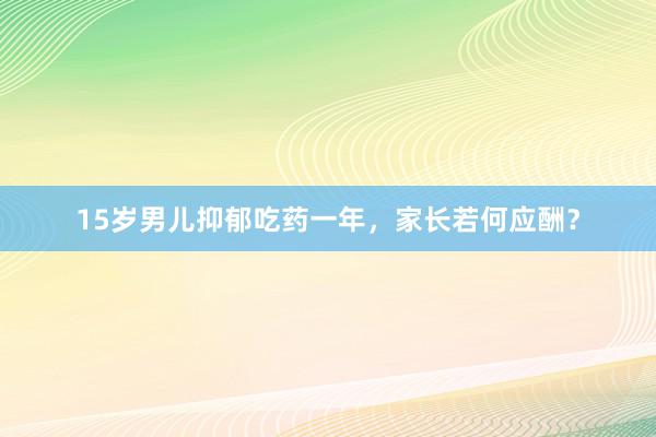 15岁男儿抑郁吃药一年，家长若何应酬？