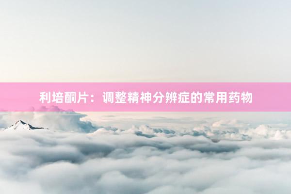 利培酮片：调整精神分辨症的常用药物