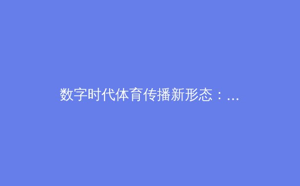 数字时代体育传播新形态：从信息播报到沉浸式体验的革命