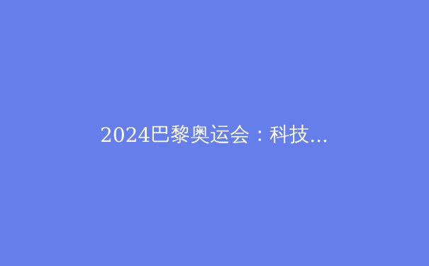 2024巴黎奥运会：科技赋能、新兴项目与体坛格局的变革