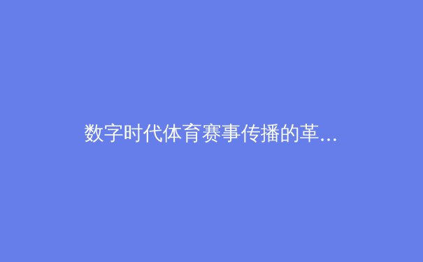 数字时代体育赛事传播的革新：从转播权争夺到沉浸式体验的产业变革 - 4