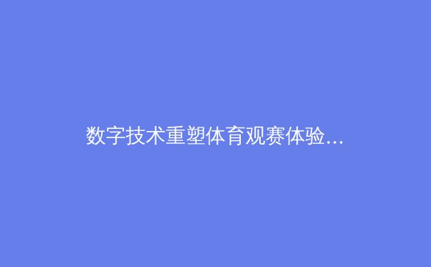 数字技术重塑体育观赛体验：从高清直播到沉浸式互动的革命 - 4