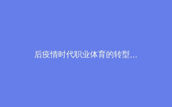 后疫情时代职业体育的转型与革新：数字化浪潮下的赛事运营新范式 - 4