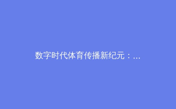 数字时代体育传播新纪元：从转播技术革新到用户习惯变迁的深度剖析 - 2
