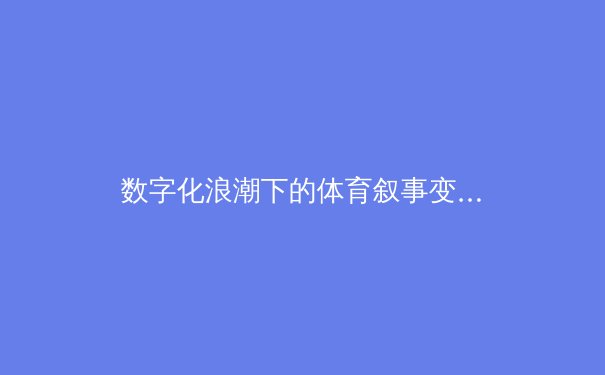 数字化浪潮下的体育叙事变革：从数据驱动到情感共鸣的竞技新时代 - 4