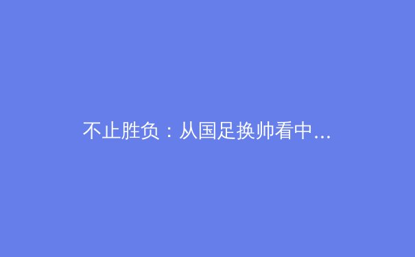不止胜负：从国足换帅看中国体育文化生态的深层变革