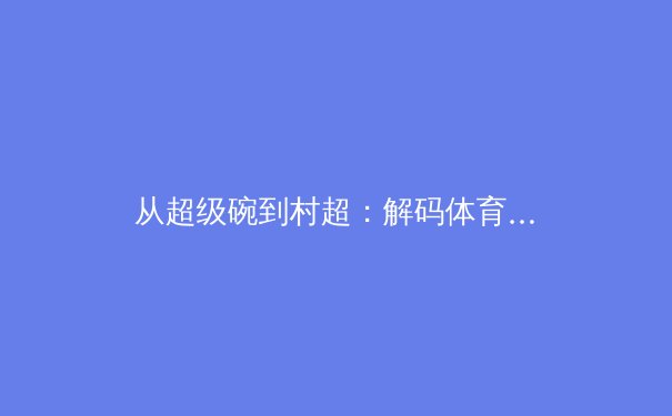 从超级碗到村超：解码体育赛事如何重塑城市文化基因与现代传播生态 - 3